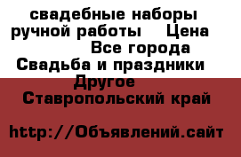 свадебные наборы (ручной работы) › Цена ­ 1 200 - Все города Свадьба и праздники » Другое   . Ставропольский край